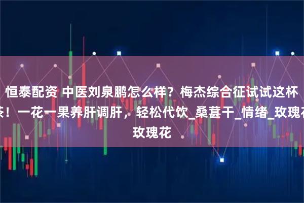 恒泰配资 中医刘泉鹏怎么样？梅杰综合征试试这杯茶！一花一果养肝调肝，轻松代饮_桑葚干_情绪_玫瑰花