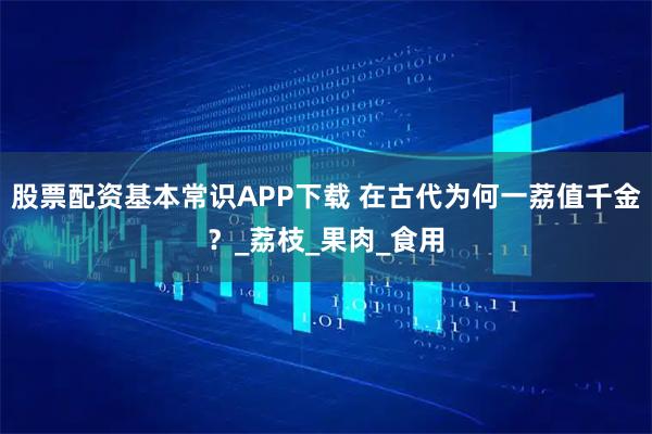 股票配资基本常识APP下载 在古代为何一荔值千金？_荔枝_果肉_食用