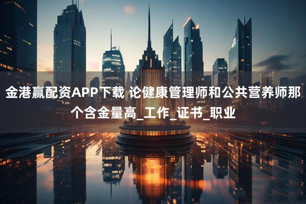 金港赢配资APP下载 论健康管理师和公共营养师那个含金量高_工作_证书_职业