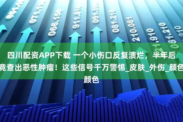 四川配资APP下载 一个小伤口反复溃烂，半年后竟查出恶性肿瘤！这些信号千万警惕_皮肤_外伤_颜色
