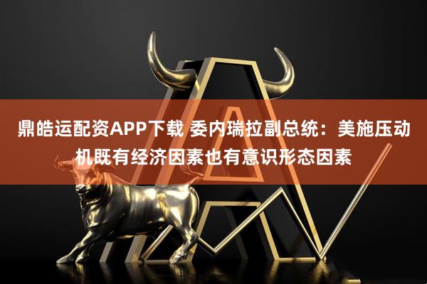 鼎皓运配资APP下载 委内瑞拉副总统：美施压动机既有经济因素也有意识形态因素