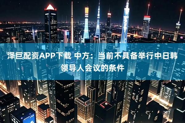 泽巨配资APP下载 中方：当前不具备举行中日韩领导人会议的条件