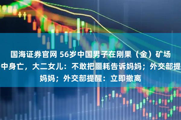 国海证券官网 56岁中国男子在刚果（金）矿场打工被炮弹击中身亡，大二女儿：不敢把噩耗告诉妈妈；外交部提醒：立即撤离