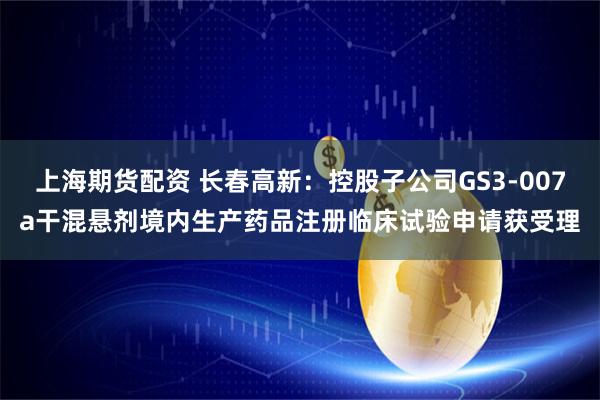上海期货配资 长春高新：控股子公司GS3-007a干混悬剂境内生产药品注册临床试验申请获受理