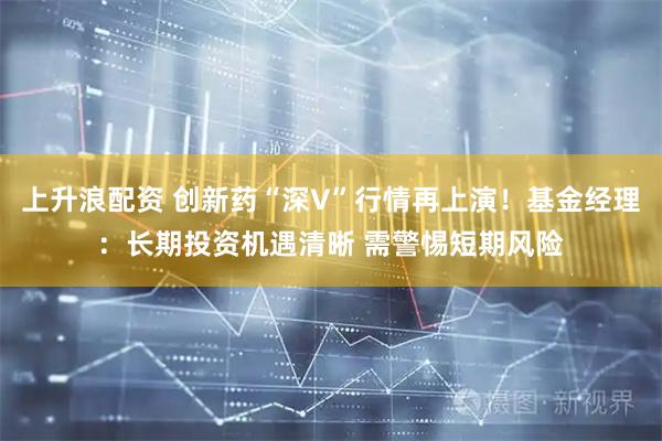 上升浪配资 创新药“深V”行情再上演！基金经理：长期投资机遇清晰 需警惕短期风险
