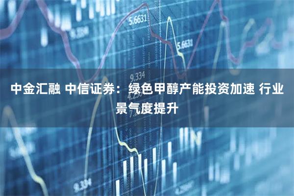 中金汇融 中信证券：绿色甲醇产能投资加速 行业景气度提升