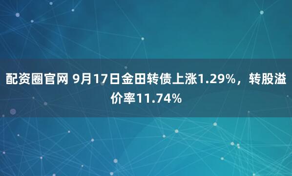 配资圈官网 9月17日金田转债上涨1.29%，转股溢价率11.74%