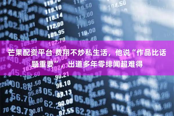 芒果配资平台 费翔不炒私生活，他说“作品比话题重要”，出道多年零绯闻超难得