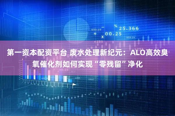 第一资本配资平台 废水处理新纪元：ALO高效臭氧催化剂如何实现“零残留”净化