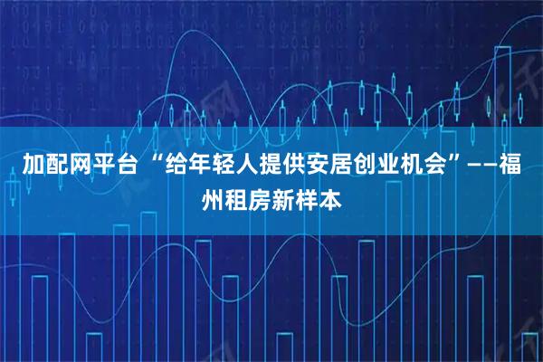 加配网平台 “给年轻人提供安居创业机会”——福州租房新样本