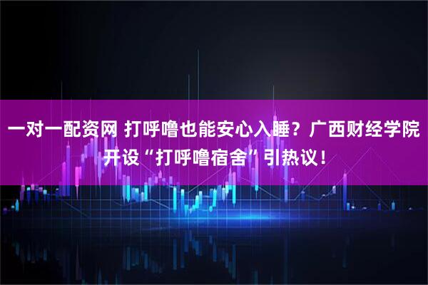 一对一配资网 打呼噜也能安心入睡？广西财经学院开设“打呼噜宿舍”引热议！