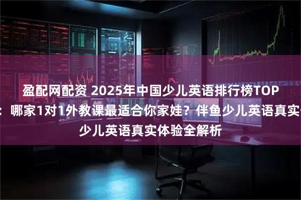 盈配网配资 2025年中国少儿英语排行榜TOP5深度测评：哪家1对1外教课最适合你家娃？伴鱼少儿英语真实体验全解析