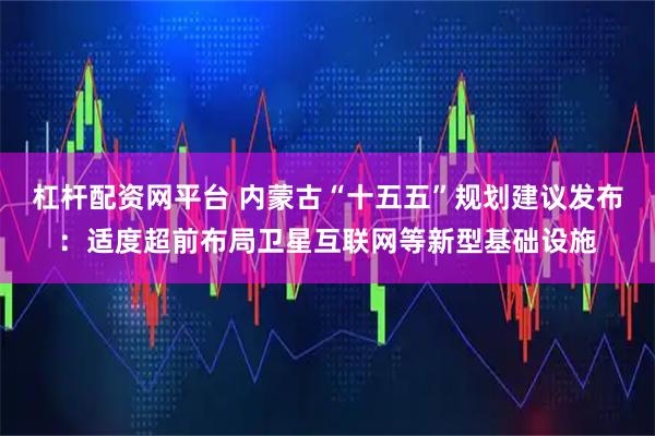 杠杆配资网平台 内蒙古“十五五”规划建议发布：适度超前布局卫星互联网等新型基础设施