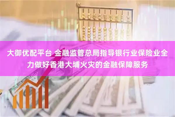 大御优配平台 金融监管总局指导银行业保险业全力做好香港大埔火灾的金融保障服务