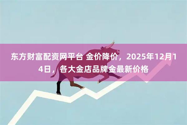 东方财富配资网平台 金价降价，2025年12月14日，各大金店品牌金最新价格