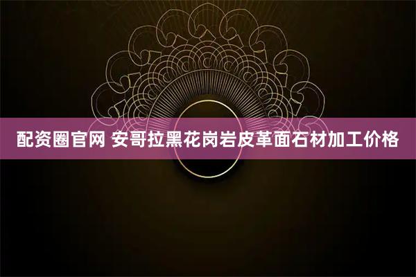 配资圈官网 安哥拉黑花岗岩皮革面石材加工价格