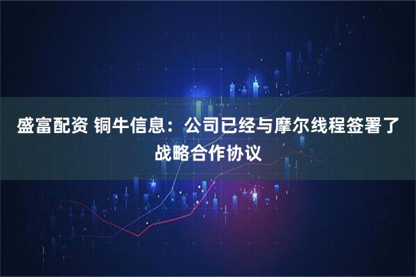 盛富配资 铜牛信息：公司已经与摩尔线程签署了战略合作协议