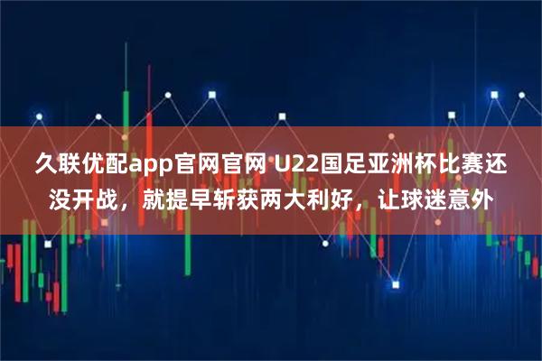久联优配app官网官网 U22国足亚洲杯比赛还没开战，就提早斩获两大利好，让球迷意外