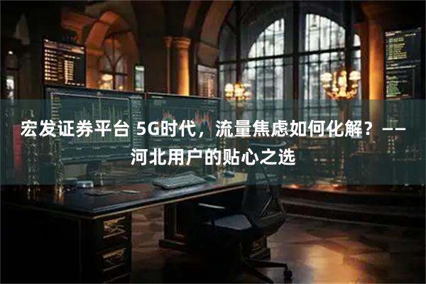 宏发证券平台 5G时代，流量焦虑如何化解？——河北用户的贴心之选