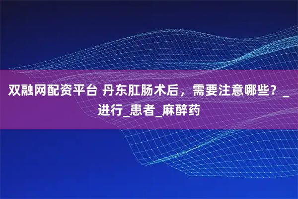 双融网配资平台 丹东肛肠术后，需要注意哪些？_进行_患者_麻醉药
