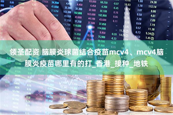 领圣配资 脑膜炎球菌结合疫苗mcv4、mcv4脑膜炎疫苗哪里有的打_香港_接种_地铁