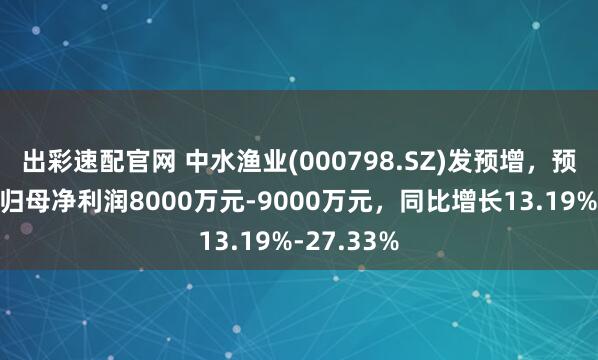 出彩速配官网 中水渔业(000798.SZ)发预增，预计上半年归母净利润8000万元-9000万元，同比增长13.19%-27.33%