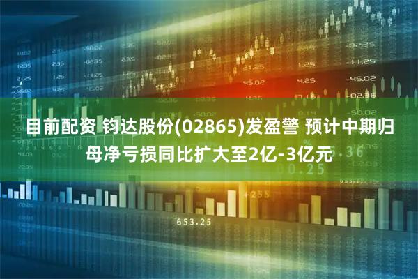 目前配资 钧达股份(02865)发盈警 预计中期归母净亏损同比扩大至2亿-3亿元