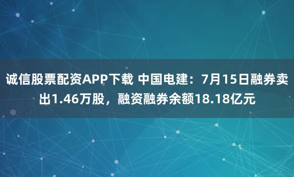 诚信股票配资APP下载 中国电建：7月15日融券卖出1.46万股，融资融券余额18.18亿元