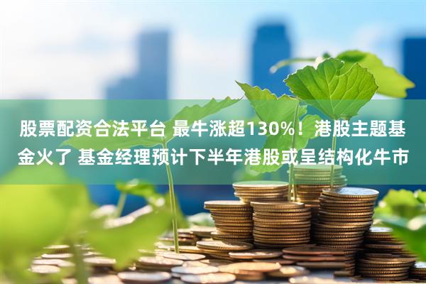 股票配资合法平台 最牛涨超130%！港股主题基金火了 基金经理预计下半年港股或呈结构化牛市