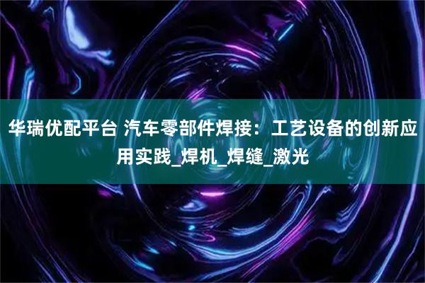 华瑞优配平台 汽车零部件焊接：工艺设备的创新应用实践_焊机_焊缝_激光