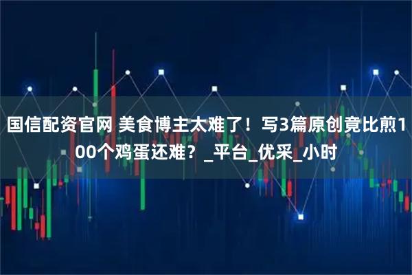 国信配资官网 美食博主太难了！写3篇原创竟比煎100个鸡蛋还难？_平台_优采_小时