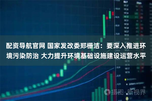 配资导航官网 国家发改委郑栅洁：要深入推进环境污染防治 大力提升环境基础设施建设运营水平