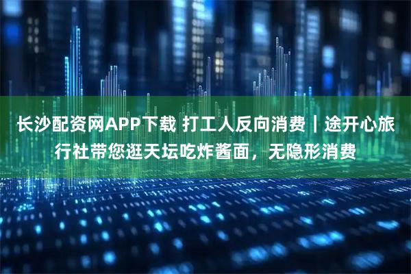 长沙配资网APP下载 打工人反向消费｜途开心旅行社带您逛天坛吃炸酱面，无隐形消费