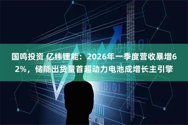 国鸣投资 亿纬锂能：2026年一季度营收暴增62%，储能出货量首超动力电池成增长主引擎
